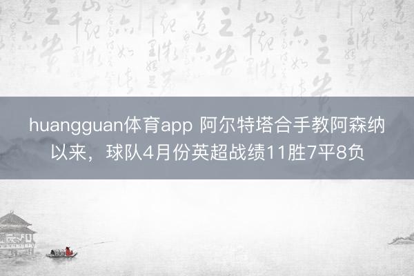 huangguan体育app 阿尔特塔合手教阿森纳以来，球队4月份英超战绩11胜7平8负