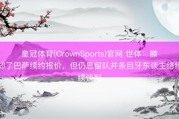 皇冠体育(CrownSports)官网 世体：滕森拒却了巴萨续约报价，但仍思留队并条目牙东谈主络续谈判