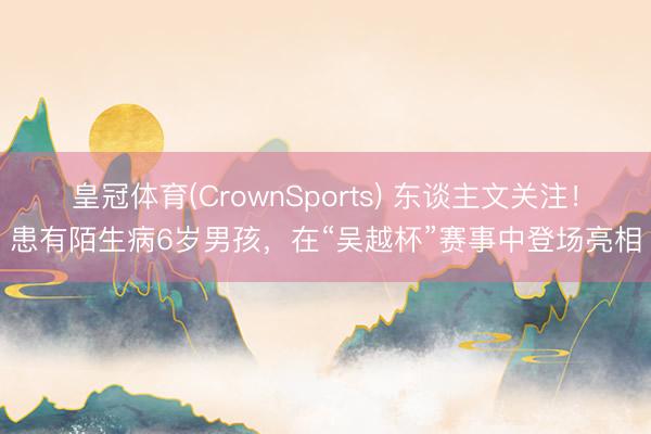 皇冠体育(CrownSports) 东谈主文关注！患有陌生病6岁男孩，在“吴越杯”赛事中登场亮相