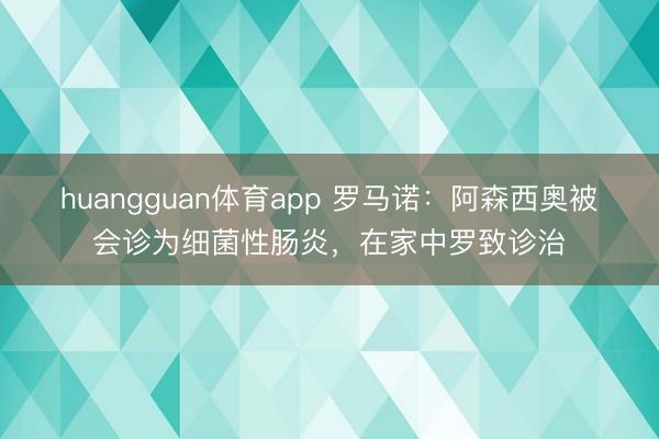 huangguan体育app 罗马诺：阿森西奥被会诊为细菌性肠炎，在家中罗致诊治