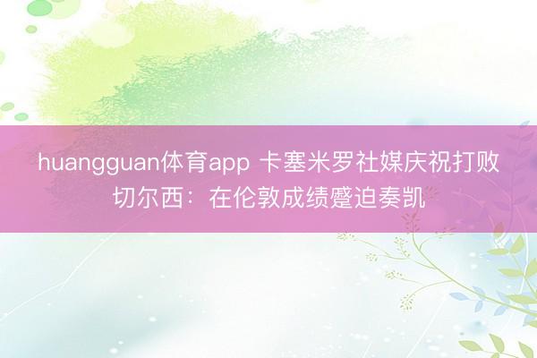 huangguan体育app 卡塞米罗社媒庆祝打败切尔西：在伦敦成绩蹙迫奏凯