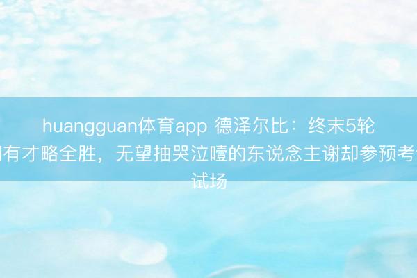 huangguan体育app 德泽尔比：终末5轮咱们有才略全胜，无望抽哭泣噎的东说念主谢却参预考试场