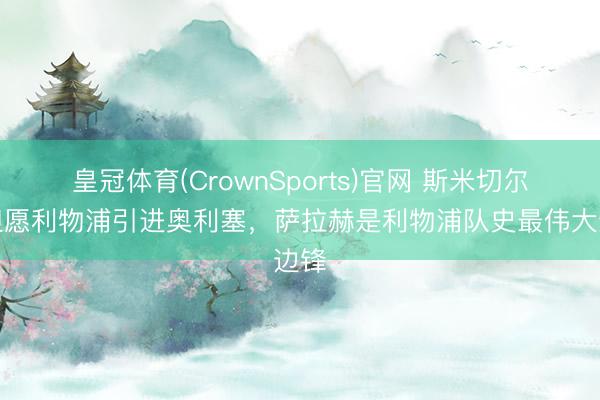 皇冠体育(CrownSports)官网 斯米切尔:但愿利物浦引进奥利塞,萨拉赫是利物浦队史最伟大边锋