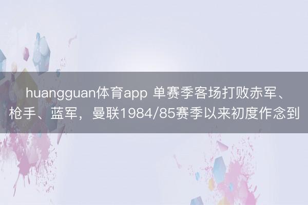 huangguan体育app 单赛季客场打败赤军、枪手、蓝军，曼联1984/85赛季以来初度作念到