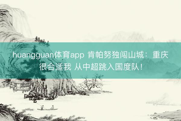 huangguan体育app 肯帕努独闯山城：重庆很合适我 从中超跳入国度队！