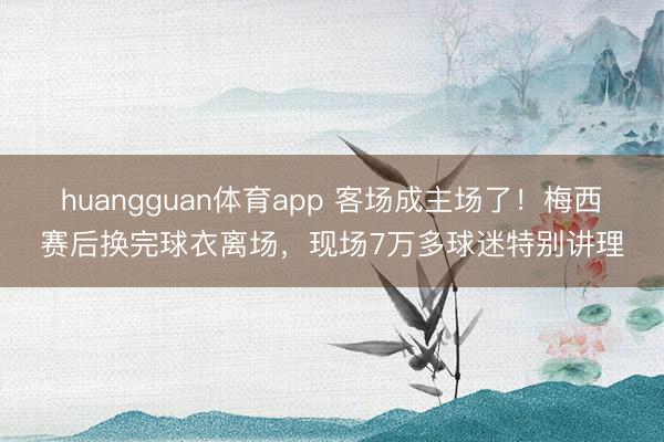 huangguan体育app 客场成主场了！梅西赛后换完球衣离场，现场7万多球迷特别讲理