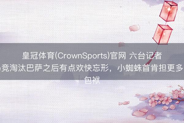 皇冠体育(CrownSports)官网 六台记者:马竞淘汰巴萨之后有点欢快忘形,小蜘蛛首肯担更多包袱
