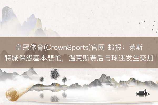 皇冠体育(CrownSports)官网 邮报:莱斯特城保级基本悲怆,温克斯赛后与球迷发生交加
