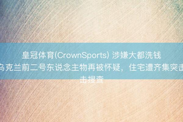 皇冠体育(CrownSports) 涉嫌大都洗钱案，乌克兰前二号东说念主物再被怀疑，住宅遭齐集突击搜查