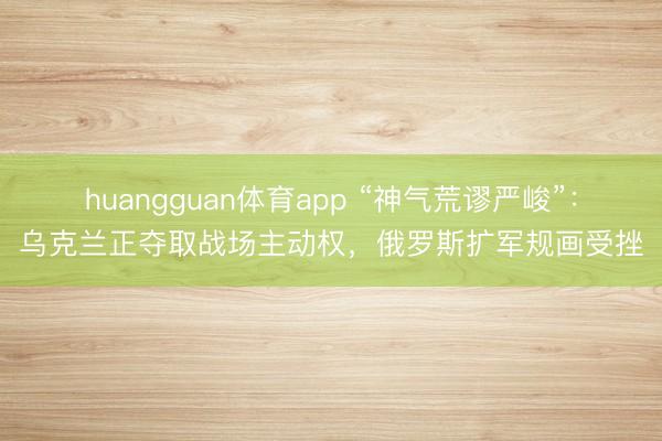 huangguan体育app “神气荒谬严峻”：乌克兰正夺取战场主动权，俄罗斯扩军规画受挫