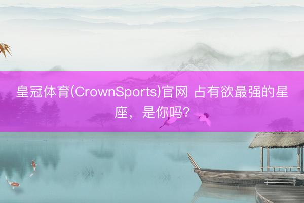 皇冠体育(CrownSports)官网 占有欲最强的星座，<a href=