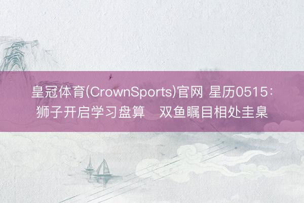 皇冠体育(CrownSports)官网 星历0515：狮子开启学习盘算   双鱼瞩目相处圭臬