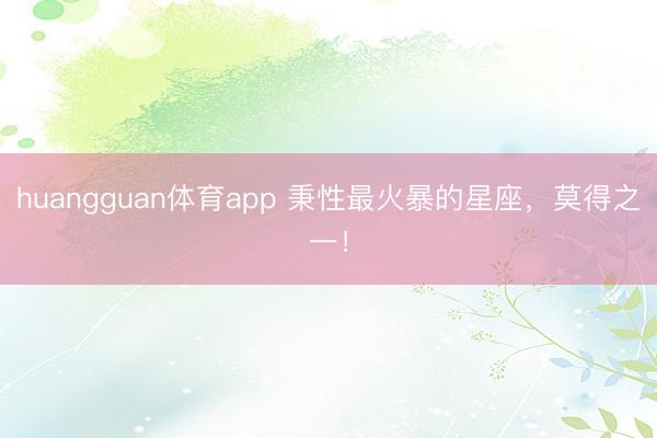 huangguan体育app 秉性最火暴的星座，<a href=
