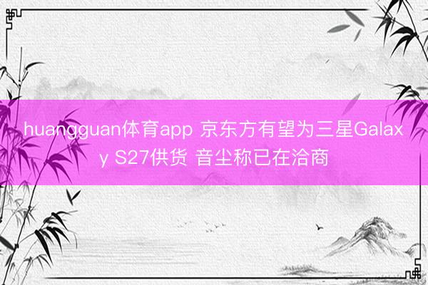 huangguan体育app 京东方有望为三星Galaxy S27供货 音尘称已在洽商