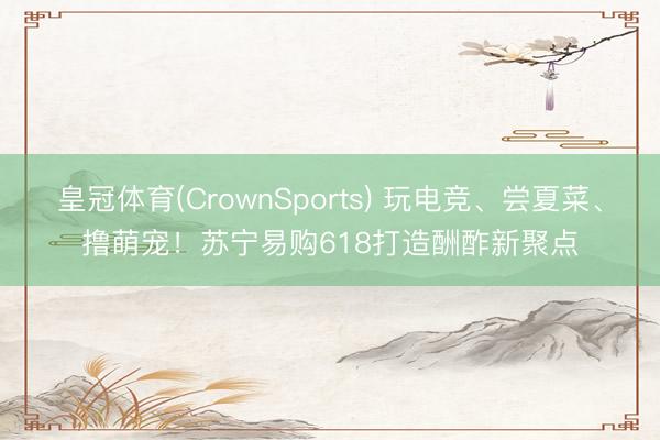 皇冠体育(CrownSports) 玩电竞、尝夏菜、撸萌宠！苏宁易购618打造酬酢新聚点