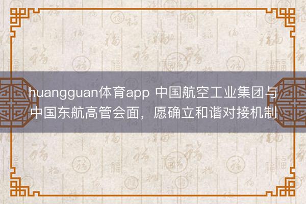 huangguan体育app 中国航空工业集团与中国东航高管会面，愿确立和谐对接机制