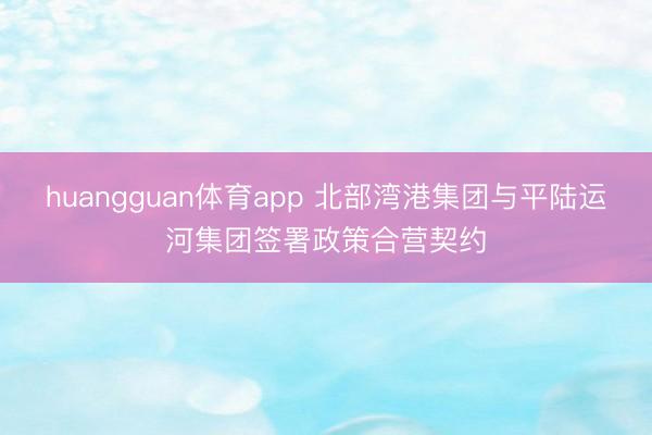 huangguan体育app 北部湾港集团与平陆运河集团签署政策合营契约