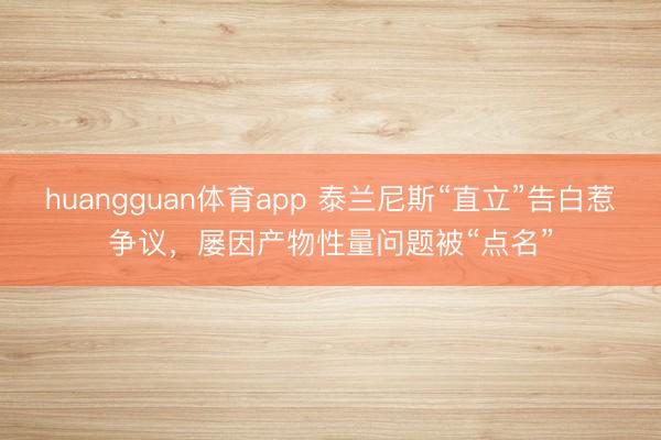 huangguan体育app 泰兰尼斯“直立”告白惹争议，屡因产物性量问题被“点名”