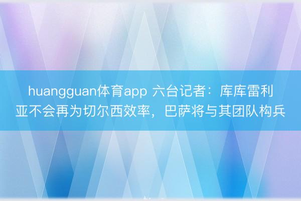 huangguan体育app 六台记者：库库雷利亚不会再为切尔西效率，巴萨将与其团队构兵