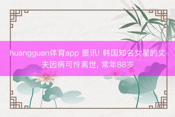 huangguan体育app 噩讯! 韩国知名女星的丈夫因病可怜离世， 常年88岁