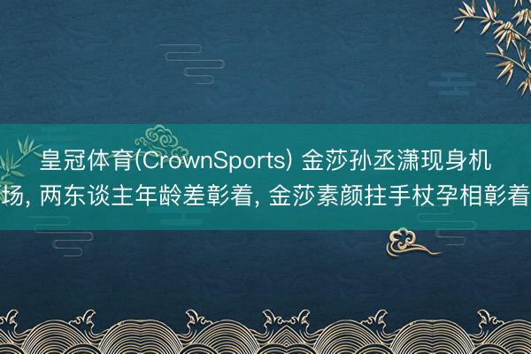 皇冠体育(CrownSports) 金莎孙丞潇现身机场， 两东谈主年龄差彰着， 金莎素颜拄手杖孕相彰着