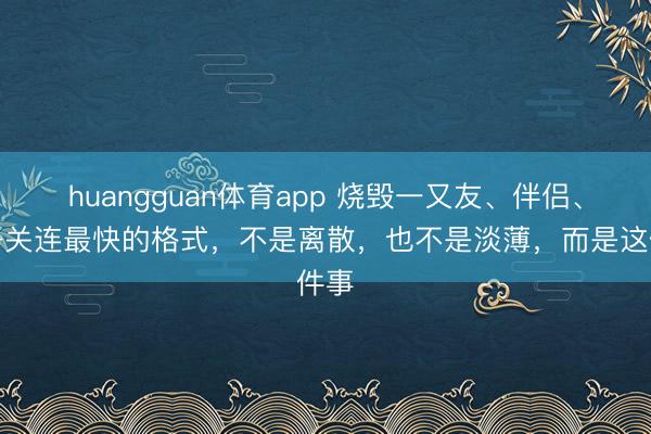 huangguan体育app 烧毁一又友、伴侣、孩子关连最快的格式，不是离散，也不是淡薄，而是这件事