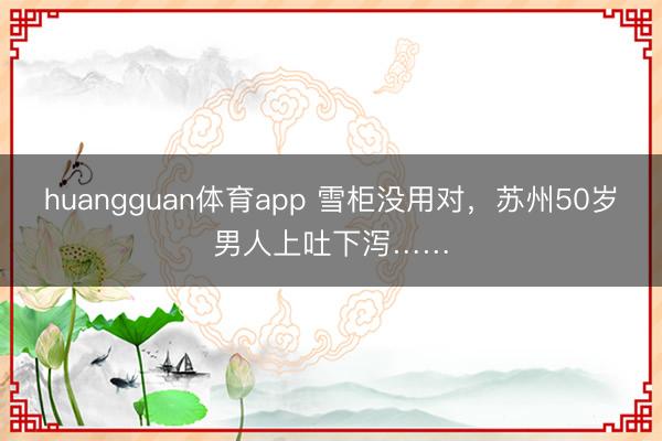 huangguan体育app 雪柜没用对，苏州50岁男人上吐下泻……