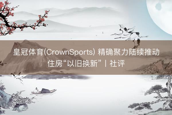 皇冠体育(CrownSports) 精确聚力陆续推动住房“以旧换新”丨社评