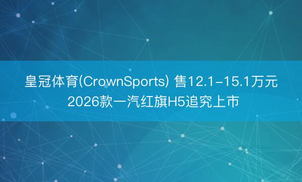 皇冠体育(CrownSports) 售12.1-15.1万元 2026款一汽红旗H5追究上市