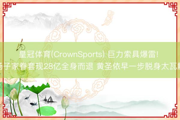 皇冠体育(CrownSports) 巨力索具爆雷! 杨子家眷套现28亿全身而退 黄圣依早一步脱身太瓦解