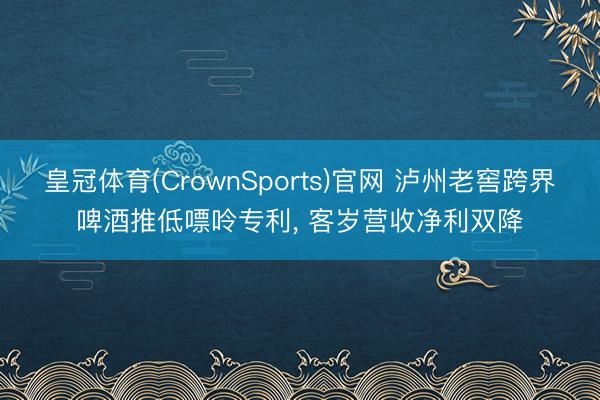 皇冠体育(CrownSports)官网 泸州老窖跨界啤酒推低嘌呤专利, 客岁营收净利双降