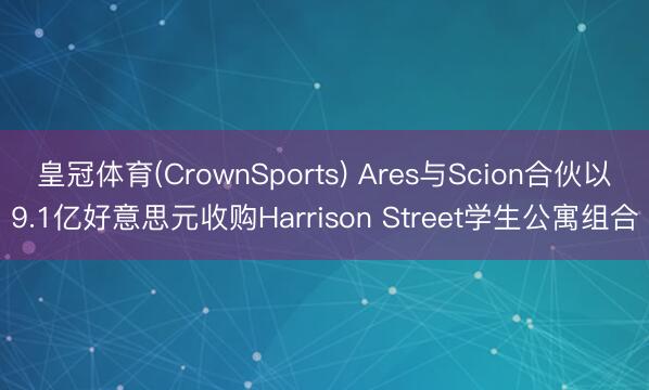 皇冠体育(CrownSports) Ares与Scion合伙以9.1亿好意思元收购Harrison Street学生公寓组合