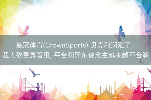 皇冠体育(CrownSports) 贝壳利润涨了， 裁人砍费真管用， 平台和牙东说念主越来越不合等