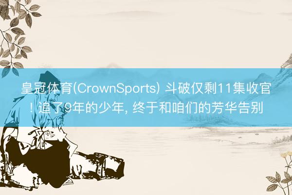 皇冠体育(CrownSports) 斗破仅剩11集收官! 追了9年的少年， 终于和咱们的芳华告别