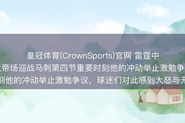 皇冠体育(CrownSports)官网 雷霆中锋哈腾确实罪大恶极,今上帝场迎战马刺第四节重要时刻他的冲动举止激勉争议,球迷们对此感到大怒与无奈