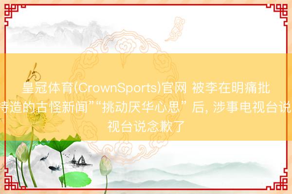皇冠体育(CrownSports)官网 被李在明痛批“特意持造的古怪新闻”“挑动厌华心思” 后, 涉事电视台说念歉了