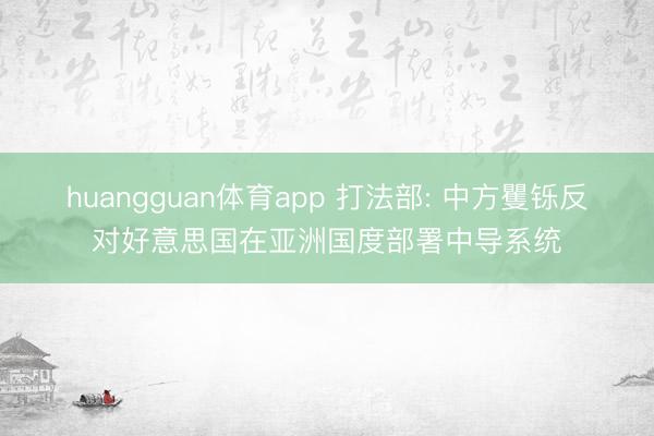huangguan体育app 打法部: 中方矍铄反对好意思国在亚洲国度部署中导系统