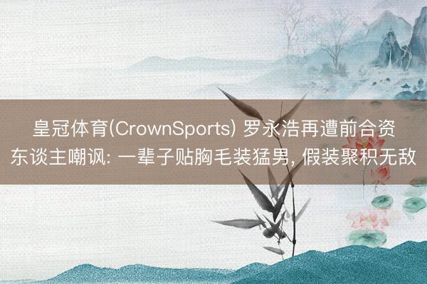 皇冠体育(CrownSports) 罗永浩再遭前合资东谈主嘲讽: 一辈子贴胸毛装猛男， 假装聚积无敌