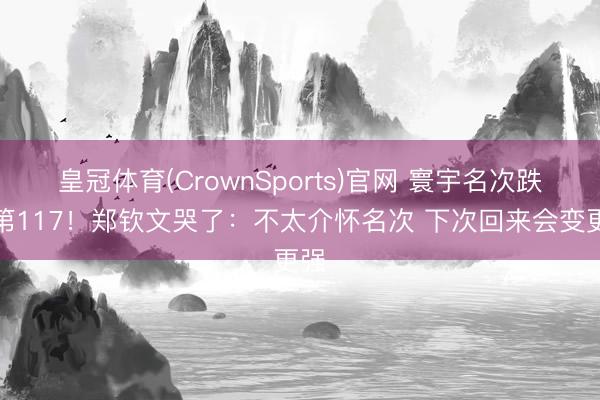 皇冠体育(CrownSports)官网 寰宇名次跌至第117!郑钦文哭了:不太介怀名次 下次回来会变更强