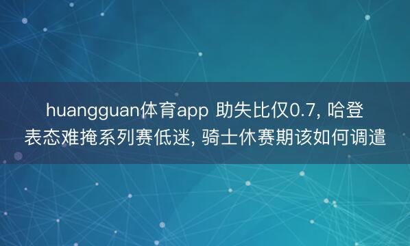huangguan体育app 助失比仅0.7, 哈登表态难掩系列赛低迷, 骑士休赛期该如何调遣