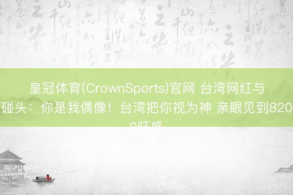皇冠体育(CrownSports)官网 台湾网红与张雪碰头：你是我偶像！台湾把你视为神 亲眼见到820旺盛