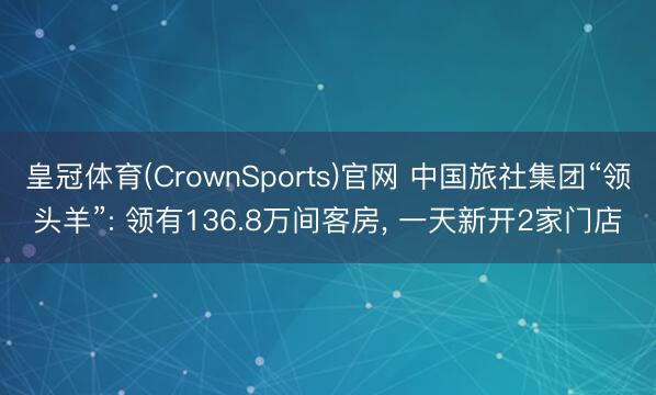 皇冠体育(CrownSports)官网 中国旅社集团“领头羊”: 领有136.8万间客房, 一天新开2家门店