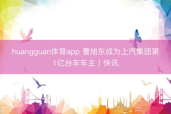 huangguan体育app 曹旭东成为上汽集团第1亿台车车主｜快讯