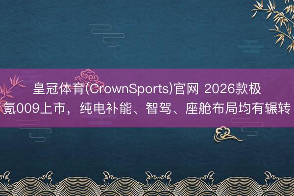 皇冠体育(CrownSports)官网 2026款极氪009上市,纯电补能、智驾、座舱布局均有辗转
