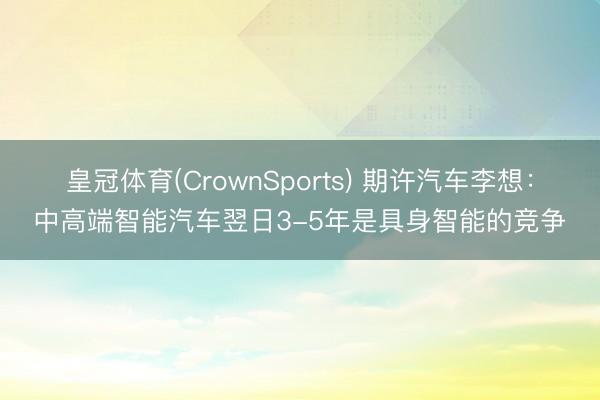 皇冠体育(CrownSports) 期许汽车李想：中高端智能汽车翌日3-5年是具身智能的竞争