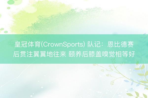 皇冠体育(CrownSports) 队记:恩比德赛后贯注翼翼地往来 颐养后膝盖嗅觉相等好