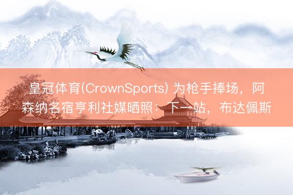 皇冠体育(CrownSports) 为枪手捧场，阿森纳名宿亨利社媒晒照：下一站，布达佩斯