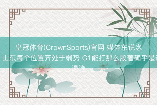 皇冠体育(CrownSports)官网 媒体东说念主:山东每个位置齐处于弱势 G1能打那么胶著确乎是遗迹