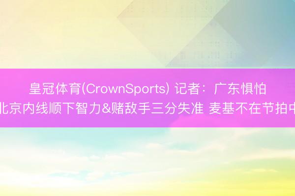 皇冠体育(CrownSports) 记者：广东惧怕北京内线顺下智力&赌敌手三分失准 麦基不在节拍中