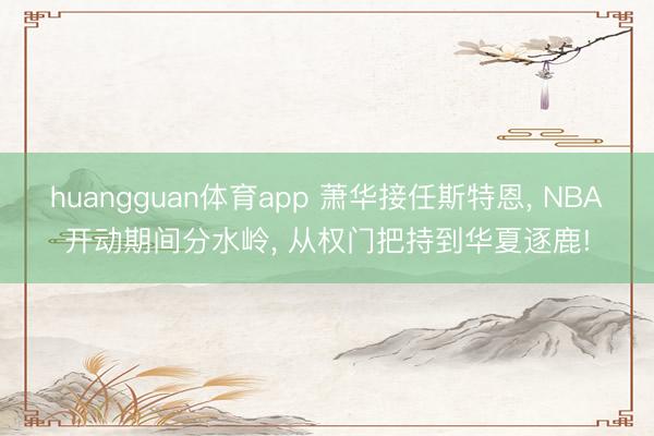 huangguan体育app 萧华接任斯特恩, NBA开动期间分水岭, 从权门把持到华夏逐鹿!